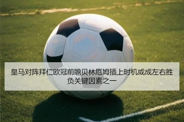 皇马对阵拜仁欧冠前瞻贝林厄姆插上时机或成左右胜负关键因素之一